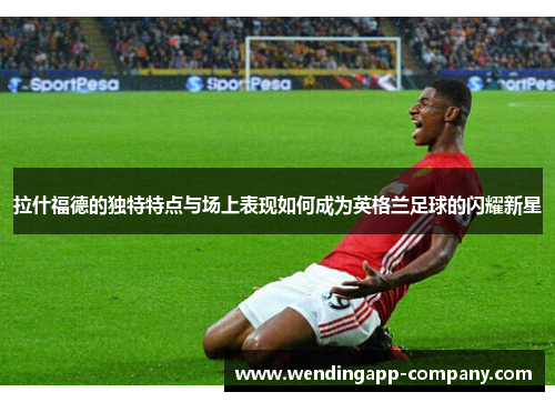 拉什福德的独特特点与场上表现如何成为英格兰足球的闪耀新星
