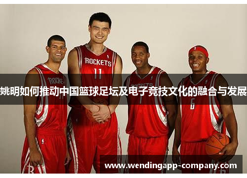 姚明如何推动中国篮球足坛及电子竞技文化的融合与发展