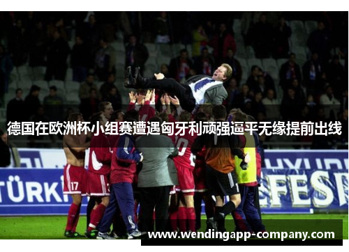 德国在欧洲杯小组赛遭遇匈牙利顽强逼平无缘提前出线