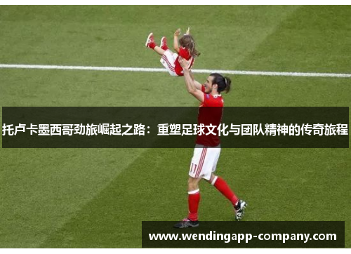 托卢卡墨西哥劲旅崛起之路：重塑足球文化与团队精神的传奇旅程