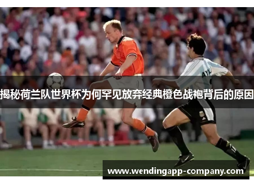 揭秘荷兰队世界杯为何罕见放弃经典橙色战袍背后的原因