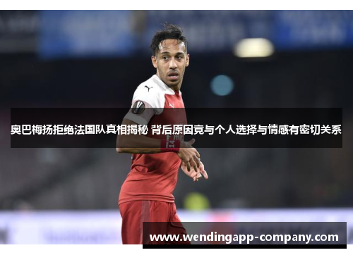 奥巴梅扬拒绝法国队真相揭秘 背后原因竟与个人选择与情感有密切关系