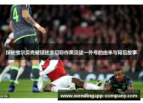 探秘维尔贝克被球迷亲切称作黑贝这一外号的由来与背后故事