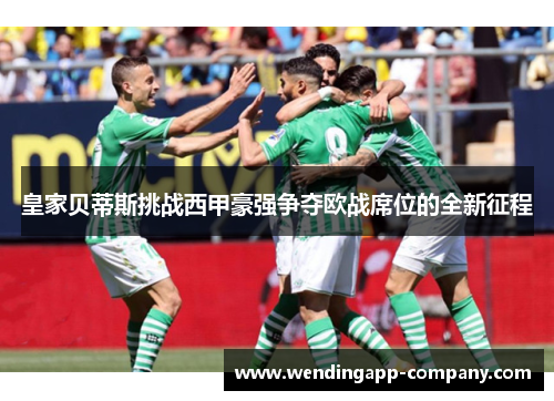 皇家贝蒂斯挑战西甲豪强争夺欧战席位的全新征程