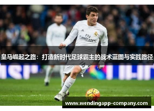 皇马崛起之路：打造新时代足球霸主的战术蓝图与实践路径