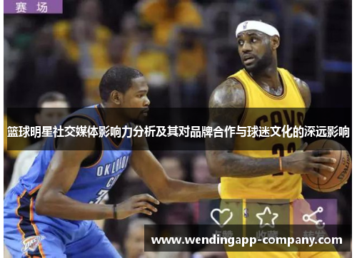 篮球明星社交媒体影响力分析及其对品牌合作与球迷文化的深远影响