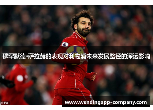 穆罕默德·萨拉赫的表现对利物浦未来发展路径的深远影响