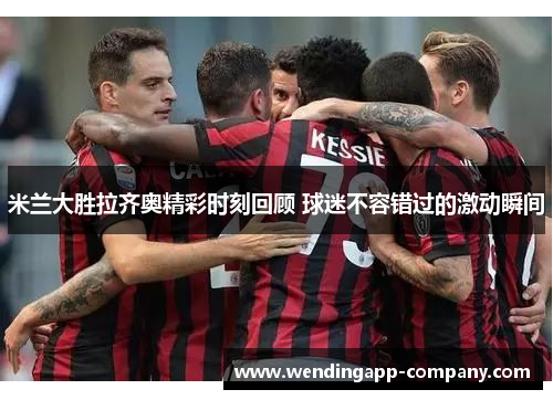 米兰大胜拉齐奥精彩时刻回顾 球迷不容错过的激动瞬间