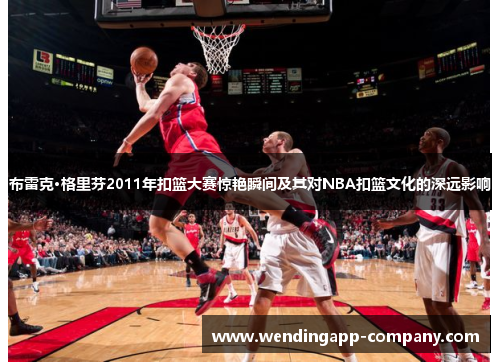 布雷克·格里芬2011年扣篮大赛惊艳瞬间及其对NBA扣篮文化的深远影响