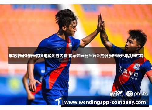 申花绯闻外援米内罗加盟海港内幕 揭示转会背后复杂的俱乐部博弈与战略布局