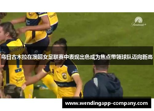 乌日古木拉在澳超女足联赛中表现出色成为焦点带领球队迈向新高