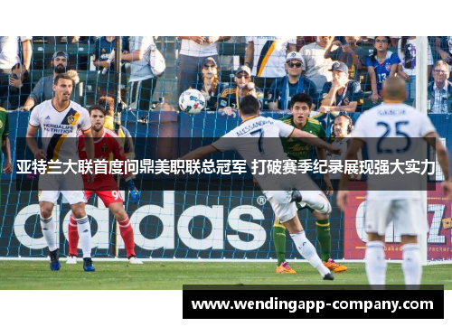 亚特兰大联首度问鼎美职联总冠军 打破赛季纪录展现强大实力