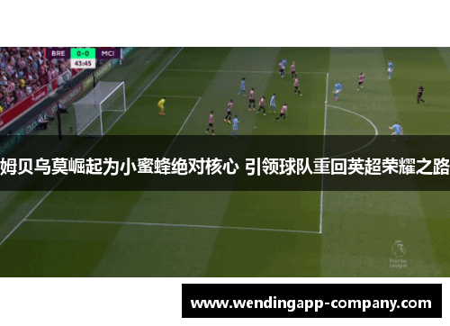 姆贝乌莫崛起为小蜜蜂绝对核心 引领球队重回英超荣耀之路