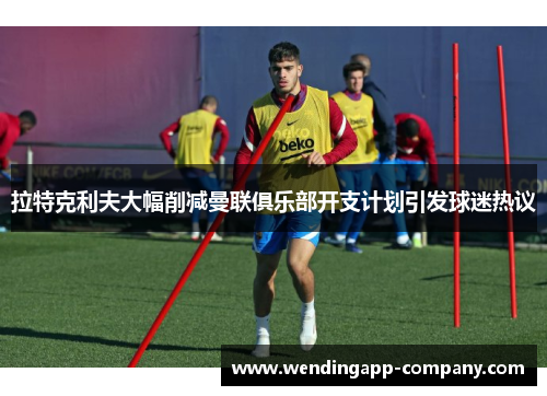 拉特克利夫大幅削减曼联俱乐部开支计划引发球迷热议