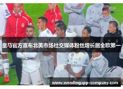 皇马官方宣布北美市场社交媒体粉丝增长居全欧第一
