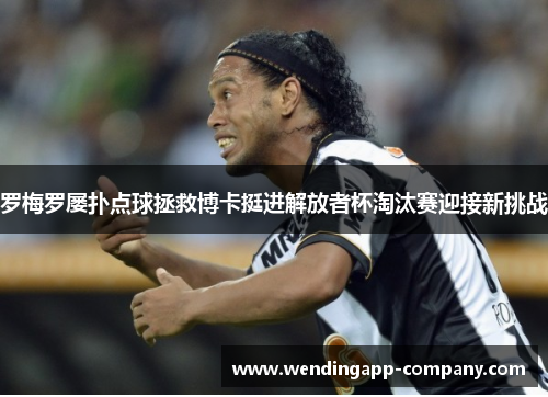 罗梅罗屡扑点球拯救博卡挺进解放者杯淘汰赛迎接新挑战